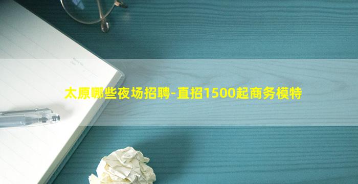 太原哪些夜场招聘-直招1500起商务模特